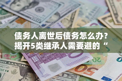 武汉债务人离世后债务怎么办？揭开5类继承人需要避的“坑”