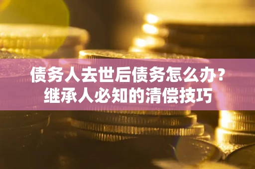 武汉债务人去世后债务怎么办？继承人必知的清偿技巧