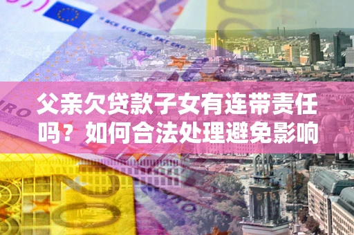 武汉父亲欠贷款子女有连带责任吗？如何合法处理避免影响？