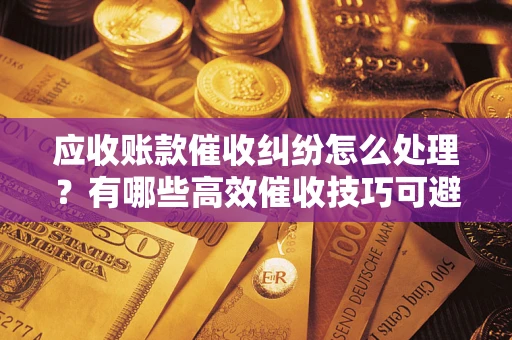 武汉应收账款催收纠纷怎么处理？有哪些高效催收技巧可避免坏账？